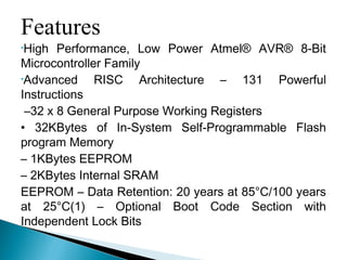 Features
•High Performance, Low Power Atmel® AVR® 8-Bit
Microcontroller Family
•Advanced RISC Architecture – 131 Powerful
Instructions
–32 x 8 General Purpose Working Registers
• 32KBytes of In-System Self-Programmable Flash
program Memory
– 1KBytes EEPROM
– 2KBytes Internal SRAM
EEPROM – Data Retention: 20 years at 85°C/100 years
at 25°C(1) – Optional Boot Code Section with
Independent Lock Bits
 