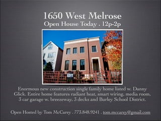 1650 West Melrose
               Open House Today . 12p-2p




  Enormous new construction single family home listed w. Danny
 Glick. Entire home features radiant heat, smart wiring, media room,
   3 car garage w. breezeway, 3 decks and Burley School District.

Open Hosted by Tom McCarey . 773.848.9241 . tom.mccarey@gmail.com
 