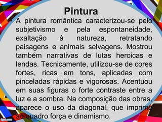 Pintura
• A pintura romântica caracterizou-se pelo
subjetivismo e pela espontaneidade,
exaltação à natureza, retratando
paisagens e animais selvagens. Mostrou
também narrativas de lutas heroicas e
lendas. Tecnicamente, utilizou-se de cores
fortes, ricas em tons, aplicadas com
pinceladas rápidas e vigorosas. Acentuou
em suas figuras o forte contraste entre a
luz e a sombra. Na composição das obras,
aparece o uso da diagonal, que imprime
ao quadro força e dinamismo.
 
