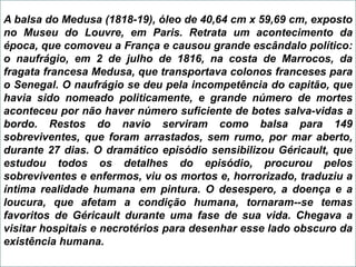 A balsa do Medusa (1818-19), óleo de 40,64 cm x 59,69 cm, exposto
no Museu do Louvre, em Paris. Retrata um acontecimento da
época, que comoveu a França e causou grande escândalo político:
o naufrágio, em 2 de julho de 1816, na costa de Marrocos, da
fragata francesa Medusa, que transportava colonos franceses para
o Senegal. O naufrágio se deu pela incompetência do capitão, que
havia sido nomeado politicamente, e grande número de mortes
aconteceu por não haver número suficiente de botes salva-vidas a
bordo. Restos do navio serviram como balsa para 149
sobreviventes, que foram arrastados, sem rumo, por mar aberto,
durante 27 dias. O dramático episódio sensibilizou Géricault, que
estudou todos os detalhes do episódio, procurou pelos
sobreviventes e enfermos, viu os mortos e, horrorizado, traduziu a
íntima realidade humana em pintura. O desespero, a doença e a
loucura, que afetam a condição humana, tornaram--se temas
favoritos de Géricault durante uma fase de sua vida. Chegava a
visitar hospitais e necrotérios para desenhar esse lado obscuro da
existência humana.
 