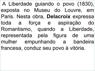 A Liberdade guiando o povo (1830),
exposta no Museu do Louvre, em
Paris. Nesta obra, Delacroix expressa
toda a força e aspiração do
Romantismo, quando a Liberdade,
representada pela figura de uma
mulher empunhando a bandeira
francesa, conduz seu povo à vitória.
 