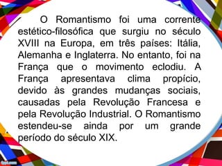 O Romantismo foi uma corrente
estético-filosófica que surgiu no século
XVIII na Europa, em três países: Itália,
Alemanha e Inglaterra. No entanto, foi na
França que o movimento eclodiu. A
França apresentava clima propício,
devido às grandes mudanças sociais,
causadas pela Revolução Francesa e
pela Revolução Industrial. O Romantismo
estendeu-se ainda por um grande
período do século XIX.
 