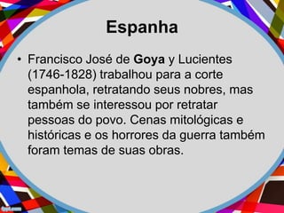 Espanha
• Francisco José de Goya y Lucientes
(1746-1828) trabalhou para a corte
espanhola, retratando seus nobres, mas
também se interessou por retratar
pessoas do povo. Cenas mitológicas e
históricas e os horrores da guerra também
foram temas de suas obras.
 