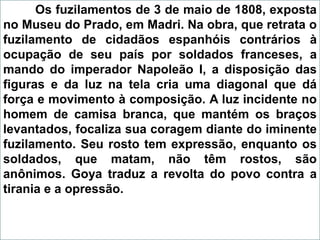 Os fuzilamentos de 3 de maio de 1808, exposta
no Museu do Prado, em Madri. Na obra, que retrata o
fuzilamento de cidadãos espanhóis contrários à
ocupação de seu país por soldados franceses, a
mando do imperador Napoleão I, a disposição das
figuras e da luz na tela cria uma diagonal que dá
força e movimento à composição. A luz incidente no
homem de camisa branca, que mantém os braços
levantados, focaliza sua coragem diante do iminente
fuzilamento. Seu rosto tem expressão, enquanto os
soldados, que matam, não têm rostos, são
anônimos. Goya traduz a revolta do povo contra a
tirania e a opressão.
 