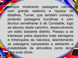 • sempre mostrando paisagens calmas,
com grande realismo e riqueza de
detalhes, Turner, que também começou
pintando paisagens bucólicas e com
técnica semelhante à de Constable, logo
se desviou deste caminho, desenvolvendo
um estilo bastante distinto. Passou a se
interessar pelos aspectos mais selvagens
e intranquilos da natureza, abandonando
as paisagens campestres e adotando a
instabilidade da atmosfera como tema
para suas obras.
 