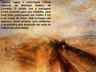 Chuva, vapor e velocidade (1844),
exposta na National Gallery de
Londres. O artista usa a paisagem
como pretexto para seu trabalho, pois
está mais preocupado em captar a luz
e as cores do local. Pela primeira vez
aparece, numa pintura, uma máquina:
a locomotiva que desponta em meio às
nebulosas pinceladas.
 