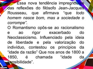 Essa nova tendência impregnou-se
das reflexões do filósofo Jean-Jacques
Rousseau, que afirmava “que todo
homem nasce bom, mas a sociedade o
corrompe”.
O Romantismo opôs-se ao racionalismo
e ao rigor exacerbado do
Neoclassicismo. Influenciado pela ideia
de liberdade e pela valorização do
indivíduo, contestou os princípios da
“idade da razão” Que nos anos de 1800 a
1850, é chamada “idade da
sensibilidade”.
 