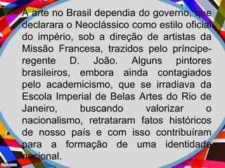 • A arte no Brasil dependia do governo, que
declarara o Neoclássico como estilo oficial
do império, sob a direção de artistas da
Missão Francesa, trazidos pelo príncipe-
regente D. João. Alguns pintores
brasileiros, embora ainda contagiados
pelo academicismo, que se irradiava da
Escola Imperial de Belas Artes do Rio de
Janeiro, buscando valorizar o
nacionalismo, retrataram fatos históricos
de nosso país e com isso contribuíram
para a formação de uma identidade
nacional.
 