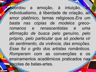 • Abordou a emoção, à intuição, ao
individualismo, à liberdade de criação, ao
amor platônico, temas religiosos.Era um
basta nas cópias de modelos greco-
romanos e renascentistas e uma
afirmação de busca pelo genuíno, pelo
próprio, pelo particular que só poderia vir
do sentimento, da vivência, das emoções.
Esse foi o grito dos artistas românticos.
Romperam com as convenções e os
ensinamentos acadêmicos praticados nas
escolas de belas-artes.
 
