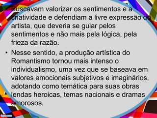 • Buscavam valorizar os sentimentos e a
criatividade e defendiam a livre expressão do
artista, que deveria se guiar pelos
sentimentos e não mais pela lógica, pela
frieza da razão.
• Nesse sentido, a produção artística do
Romantismo tornou mais intenso o
individualismo, uma vez que se baseava em
valores emocionais subjetivos e imaginários,
adotando como temática para suas obras
lendas heroicas, temas nacionais e dramas
amorosos.
 