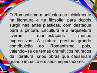 • O Romantismo manifestou-se inicialmente
na literatura e na filosofia, para depois
surgir nas artes plásticas, com destaque
para a pintura. Escultura e a arquitetura
tiveram manifestações menos
expressivas. A pintura prestou grande
contribuição ao Romantismo, pois,
valendo--se de temas dramáticos retirados
da literatura, criou obras que causariam
grande impacto em seus espectadores.
 