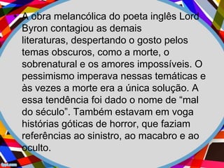 • A obra melancólica do poeta inglês Lord
Byron contagiou as demais
literaturas, despertando o gosto pelos
temas obscuros, como a morte, o
sobrenatural e os amores impossíveis. O
pessimismo imperava nessas temáticas e
às vezes a morte era a única solução. A
essa tendência foi dado o nome de “mal
do século”. Também estavam em voga
histórias góticas de horror, que faziam
referências ao sinistro, ao macabro e ao
oculto.
 