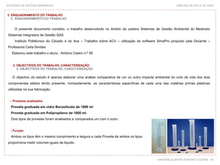 SISTEMAS DE GESTÃO AMBIENTAL ANÁLISE DO CICLO DE VIDA
ANTÓNIO ALBERTO PIMENTA CASTRO - 95
2. ENQUADRAMENTO DO TRABALHO
2. ENQUADRAMENTO DO TRABALHO
O presente documento constitui, o trabalho desenvolvido no âmbito da cadeira Sistemas de Gestão Ambiental do Mestrado
Sistemas Integrados de Gestão QAS
Instituto Politécnico do Cávado e do Ave – Trabalho sobre ACV – utilização do software SimaPro proposto pela Docente –
Professora Carla Simões
Elaborou este trabalho o aluno : António Castro n.º 95
O objectivo do estudo é apenas elaborar uma análise comparativa de um ou outro impacte ambiental do ciclo de vida dos dois
componentes eleitos tendo presente, nomeadamente, as características específicas de cada uma das matérias primas plásticas
utilizadas na sua fabricação;
- Produtos analisados
Proveta graduada em vidro Borosilicato de 1000 ml
Proveta graduada em Polipropileno de 1000 ml.
Dois tipos de provetas foram analisados e comparados um com o outro
- Função
Ambos os tipos têm o mesmo comprimento e largura e cada Proveta de ambos os tipos
proporciona medir volumes iguais de liquido.
2. OBJECTIVOS DO TRABALHO, CARACTERIZAÇÃO
2. OBJECTIVOS DO TRABALHO, CARACTERIZAÇÃO
 