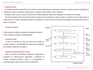 SISTEMAS DE GESTÃO AMBIENTAL ANÁLISE DO CICLO DE VIDA
ANTÓNIO ALBERTO PIMENTA CASTRO - 95
- Unidade Funcional
A unidade funcional do estudo AVC que compare as duas opções deve ser expressa em termos do mesmo numero de utilizações de
medida para ambos os produtos! Usada apenas 1 proveta de cada material, (Vidro e Plástico)
Na prática, sabe-se que o tempo de vida útil das Provetas graduadas depende da utilização e do cuidado em manusear.
Na minha pesquisa não foi encontrado nenhum tempo de vida útil atribuído a estas provetas, no entanto para fins deste estudo e
neste sentido, um cenário alternativo também foi considerado: 5 anos de vida útil ( este tempo foi baseado em provetas que temos ao
dispor na empresa).
- Fronteira do Sistema
Como fronteira do sistema considerei a extracção de matéria
prima, produção, transporte e deposição final.
- Inventário do AVC
A fase de Inventário do Ciclo de Vida (ICV) consiste na
recolha de dados e procedimentos de cálculo para quantificar
as entradas e saídas de um sistema.
- Aquisição de matérias-primas e energia
Inicio no conjunto de actividades ncessárias e resultantes da
aquisição de matérias-primas (exploração e extracção de
inertes, combustíveis fósseis e água e o manuseamento e
transporte destas matérias-primas sem as transformar)
.
 