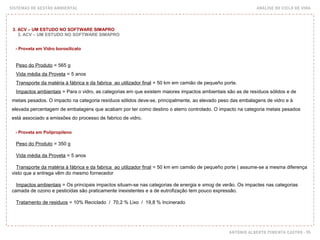 SISTEMAS DE GESTÃO AMBIENTAL ANÁLISE DO CICLO DE VIDA
ANTÓNIO ALBERTO PIMENTA CASTRO - 95
3. ACV – UM ESTUDO NO SOFTWARE SIMAPRO
3. ACV – UM ESTUDO NO SOFTWARE SIMAPRO
- Proveta em Vidro borosilicato
Peso do Produto = 565 g
Vida média da Proveta = 5 anos
Transporte da matéria à fábrica e da fabrica ao utilizador final = 50 km em camião de pequeño porte.
Impactos ambientais = Para o vidro, as categorias em que existem maiores impactos ambientais são as de resíduos sólidos e de
metais pesados. O impacto na categoria resíduos sólidos deve-se, principalmente, ao elevado peso das embalagens de vidro e à
elevada percentagem de embalagens que acabam por ter como destino o aterro controlado. O impacto na categoria metais pesados
está associado a emissões do processo de fabrico de vidro.
- Proveta em Polipropileno
Peso do Produto = 350 g
Vida média da Proveta = 5 anos
Transporte da matéria à fábrica e da fabrica ao utilizador final = 50 km em camião de pequeño porte ( assume-se a mesma diferença
visto que a entrega vêm do mesmo fornecedor
Impactos ambientais = Os principais impactos situam-se nas categorias de energia e smog de verão. Os impactes nas categorias
camada de ozono e pesticidas são praticamente inexistentes e a de eutrofização tem pouco expressão.
Tratamento de residuos = 10% Reciclado / 70,2 % Lixo / 19,8 % Incinerado
 