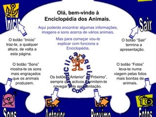 Olá, bem-vindo à
Enciclopédia dos Animais.
Aqui poderás encontrar algumas informações,
imagens e sons acerca de vários animais.
Mas para começar vou-te
explicar com funciona a
Enciclopédia.
O botão “Início”
traz-te, a qualquer
altura, de volta a
esta página.
O botão “Sair”
termina a
apresentação.
O botão “Sons”
mostra-te os sons
mais engraçados
que os animais
produzem.
O botão “Fotos”
leva-te numa
viagem pelas fotos
mais bonitas de
animais.
Os botões “Anterior” e “Próximo”,
sempre que activos, permitem-te
navegar pela apresentação.
 