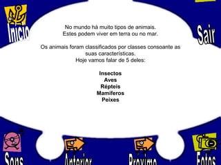 No mundo há muito tipos de animais.
Estes podem viver em terra ou no mar.
Os animais foram classificados por classes consoante as
suas características.
Hoje vamos falar de 5 deles:
Insectos
Aves
Répteis
Mamíferos
Peixes
 