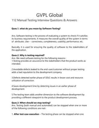 GVPL Global
112 Manual Testing Interview Questions & Answers
Ques.1. what do you mean by Software Testing?
Ans. Software testing is the process of evaluating a system to check if it satisfies
its business requirements. It measures the overall quality of the system in terms
of attributes. Like – correctness, completeness, usability, performance, etc.
Basically, it is used for ensuring the quality of software to the stakeholders of
the application.
Ques.2. Why is testing required?
Ans. We need software testing for the following reasons-
1.Testing provides an assurance to the stakeholders that the product works as
intended.
2.Avoidable defects leaked to the end-user/customer without proper testing
adds a bad reputation to the development company.
3.Defects detected earlier phase of SDLC results in lesser cost and resource
utilization of correction.
4.Saves development time by detecting issues in an earlier phase of
development.
5.The testing team adds another dimension to the software development by
providing a different viewpoint to the product development process.
Ques.3. When should we stop testing?
Ans. Testing (both manual and automated) can be stopped when one or more
of the following conditions are met-
1. After test case execution – The testing phase can be stopped when one
 