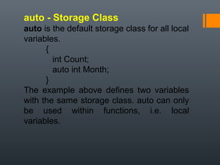 auto - Storage Class
auto is the default storage class for all local
variables.
{
int Count;
auto int Month;
}
The example above defines two variables
with the same storage class. auto can only
be used within functions, i.e. local
variables.
 
