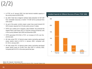 Notes: GW - Gigawatt, *Until October 2021
Source: Ministry of Coal, NHPC,Central Electricity Authority (CEA), Corporate Catalyst India
(2/2)
 In FY22, as of January 2022, the total thermal installed capacity in
the country stood at 235.93 GW.
 By 2022, India has a target to achieve total production of 227 GW
from renewable resources, of which 114 GW will be produced from
solar power.
 As part of the green corridor project, power lines would transmit 20
GW of power capacity from 34 solar parks across 21 states.
 NTPC Ltd.’s oldest unit in Singrauli, Uttar Pradesh, has achieved the
highest Plant Load Factor (PLF) of 100.24% among all thermal units
in the country between April 2020 and December 2020.
 NTPC generated 270.9 BU in FY21, an increase of 4.3% over the
previous year.
 All India actual PLF of thermal power plants (excluding gas-based
power plants) stood at 60.1% in January 2022, compared with
61.14% in January 2021.
 All India actual PLF of thermal power plants (excluding gas-based
power plants) stood at 57.46% from April 2021 to January 2022,
compared with 52.51% in the same period last year.
234.44
103.05
46.51
6.78
0
50
100
150
200
250
Thermal RES Hydro Nuclear
Installed Capacity for Different Sources of Power, FY22* (GW)
11
 
