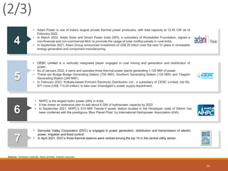 (2/3)
14
4
• Adani Power is one of India’s largest private thermal power producers, with total capacity at 12.45 GW as of
February 2022.
• In March 2022, Adani Solar and Smart Power India (SPI), a subsidiary of Rockefeller Foundation, signed a
non-financial and non-commercial MoU to promote the usage of solar rooftop panels in rural India.
• In September 2021, Adani Group announced investment of US$ 20 billion over the next 10 years in renewable
energy generation and component manufacturing.
5
• CESC Limited is a vertically integrated player engaged in coal mining and generation and distribution of
power.
• As of January 2022, it owns and operates three thermal power plants generating 1,125 MW of power.
• These are Budge Budge Generating Station (750 MW), Southern Generating Station (135 MW) and Titagarh
Generating Station (240 MW).
• In February 2022, Kolkata-based Eminent Electricity Distribution Ltd., a subsidiary of CESC Limited, bid Rs.
871 crore (US$ 113.24 million) to take over Chandigarh’s power supply department.
6
• NHPC is the largest hydro power utility in India.
• It has drawn an extensive plan to add about 6 GW of hydropower capacity by 2022.
• In September 2021, NHPC’s 510 MW Teesta-V power station located in the Himalayan state of Sikkim has
been conferred with the prestigious ‘Blue Planet Prize’ by International Hydropower Association (IHA).
7
• Damodar Valley Corporation (DVC) is engaged in power generation, distribution and transmission of electric
Source: Company website, News articles, Industry sources
power, irrigation and flood control.
• In April 2021, DVC’s three thermal stations were ranked among the top 10 in the central utility sector.
 