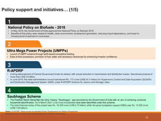 3
2
Ultra Mega Power Projects (UMPPs)
• Launch of UMPP scheme through tariff-based competitive bidding.
• Ease of land possession, provision of fuel, water and necessary clearances for enhancing investor confidence.
Policy support and initiatives… (1/5)
1
4
22
National Policy on Biofuels - 2018
• In May 2018, the Government of India approved the National Policy on Biofuels 2018.
• Benefits of this policy were related to health, clean environment, employment generation, reducing import dependency, and boost to
infrastructural investment in rural areas.
R-APDRP
• Linking disbursement of Central Government funds (to states), with actual reduction in transmission and distribution losses. Sanctioned projects of
more than US$ 5.8 billion.
• In June 2019, the state administrative council sanctioned Rs. 173 crore (US$ 24.3 million) for Supervisory Control and Data Acquisition (SCADA)
and Distribution Management System (DMS) under R-APDRP Scheme for Jammu and Srinagar cities.
Saubhagya Scheme
• The Pradhan Mantri Sahaj Bijli Har Ghar Yojana, “Saubhagya”, was launched by the Government of India with an aim of achieving universal
household electrification. As of March 2021, 2.82 crore households have been electrified under this scheme.
• The total financial outlay of the project was Rs. 16,320 crore (US$ 2.19 billion) while the gross budgetary support (GBS) was Rs. 12,320 crore
(US$ 1.65 billion).
Notes: R-APDRP - Restructured Accelerated Power Development and Reform Programme
Source: Ministry of Power, Asian Development Bank, KPMG, News Articles
 