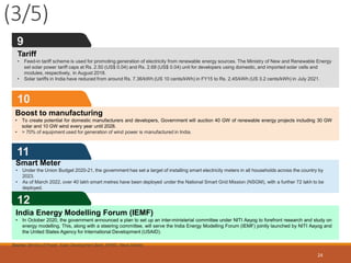(3/5)
24
11
10
Boost to manufacturing
• To create potential for domestic manufacturers and developers, Government will auction 40 GW of renewable energy projects including 30 GW
solar and 10 GW wind every year until 2028.
• > 70% of equipment used for generation of wind power is manufactured in India.
9
Source: Ministry of Power, Asian Development Bank, KPMG, News Articles
12
India Energy Modelling Forum (IEMF)
• In October 2020, the government announced a plan to set up an inter-ministerial committee under NITI Aayog to forefront research and study on
energy modelling. This, along with a steering committee, will serve the India Energy Modelling Forum (IEMF) jointly launched by NITI Aayog and
the United States Agency for International Development (USAID).
Tariff
• Feed-in tariff scheme is used for promoting generation of electricity from renewable energy sources. The Ministry of New and Renewable Energy
set solar power tariff caps at Rs. 2.50 (US$ 0.04) and Rs. 2.68 (US$ 0.04) unit for developers using domestic, and imported solar cells and
modules, respectively, in August 2018.
• Solar tariffs in India have reduced from around Rs. 7.36/kWh (US 10 cents/kWh) in FY15 to Rs. 2.45/kWh (US 3.2 cents/kWh) in July 2021.
Smart Meter
• Under the Union Budget 2020-21, the government has set a target of installing smart electricity meters in all households across the country by
2023.
• As of March 2022, over 40 lakh smart metres have been deployed under the National Smart Grid Mission (NSGM), with a further 72 lakh to be
deployed.
 