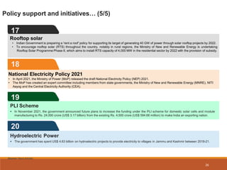 Policy support and initiatives… (5/5)
17
Source: News Articles
18
National Electricity Policy 2021
• In April 2021, the Ministry of Power (MoP) released the draft National Electricity Policy (NEP) 2021.
• The MoP has created an expert committee including members from state governments, the Ministry of New and Renewable Energy (MNRE), NITI
Aayog and the Central Electricity Authority (CEA).
Rooftop solar
• Indian Government is preparing a 'rent a roof' policy for supporting its target of generating 40 GW of power through solar rooftop projects by 2022.
• To encourage rooftop solar (RTS) throughout the country, notably in rural regions, the Ministry of New and Renewable Energy is undertaking
Rooftop Solar Programme Phase II, which aims to install RTS capacity of 4,000 MW in the residential sector by 2022 with the provision of subsidy.
19
PLI Scheme
 In November 2021, the government announced future plans to increase the funding under the PLI scheme for domestic solar cells and module
manufacturing to Rs. 24,000 crore (US$ 3.17 billion) from the existing Rs. 4,500 crore (US$ 594.68 million) to make India an exporting nation.
20
26
Hydroelectric Power
 The government has spent US$ 4.63 billion on hydroelectric projects to provide electricity to villages in Jammu and Kashmir between 2018-21.
 
