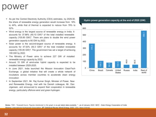 370.2
109.3
82.0
102.0
49.9
50.5
566.1
0
100
200
300
400
500
600
China Brazil Canada United
States
Russia India Rest of
world
Notes: TWh - Terawatt-hours, Figures mentioned in the graph is as per latest data available, * - as of January 2022, SEIC - Solar Energy Corporation of India
Source: International Hydropower Association, BP Statistical Review World Energy 2020, CEA, News Articles
 As per the Central Electricity Authority (CEA) estimates, by 2029-30,
the share of renewable energy generation would increase from 18%
to 44%, while that of thermal is expected to reduce from 78% to
52%.
 Wind energy is the largest source of renewable energy in India. It
accounts for 37.88% (40.10 GW)* of the total installed renewable
capacity (105.85 GW)*. There are plans to double the wind power
generation capacity to 60 GW by 2022.
 Solar power is the second-largest source of renewable energy. It
accounts for 47.52% (50.3 GW)* of the total installed renewable
capacity (105.85 GW)*. The government has set a target of achieving
100 GW by 2022.
 The Ministry of Power aims to achieve 227 GW of installed
renewable energy capacity by 2022.
 Around 15 GW of wind-solar hybrid capacity is expected to be
installed between 2020-2025.
 In June 2021, India launched the Mission Innovation CleanTech
Exchange, a global initiative that will create a whole network of
incubators across member countries to accelerate clean energy
innovation
 In September 2021, Mr. Raj Kumar Singh, Minister of Power, New
and Renewable Energy, met with his Danish colleague, Mr. Dan
Jrgensen, and announced to expand their cooperation in renewable
energy, particularly offshore wind and green hydrogen.
power
32
Hydro power generation capacity at the end of 2020 (GW)
 