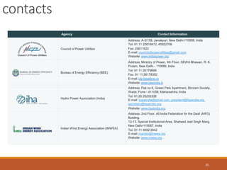 contacts
35
Agency Contact Information
Council of Power Utilities
Address: A-2/158, Janakpuri, New Delhi-110058, India
Tel: 91 11 25618472, 45652708
Fax: 25611622
E-mail: councilofpowerutilities@gmail.com
Website: www.indiapower.org
Bureau of Energy Efficiency (BEE)
Address: Ministry of Power, 4th Floor, SEWA Bhawan, R. K.
Puram, New Delhi - 110066, India
Tel: 91 11 26179699
Fax: 91 11 26178352
E-mail: dg-bee@nic.in
Website: www.beeindia.in
Hydro Power Association (India)
Address: Flat no 6, Green Park Apartment, Shriram Society,
Warje, Pune - 411058, Maharashtra, India
Tel: 91 20 25233338
E-mail: hypaindia@gmail.com, president@hpaindia.org,
secretary@hpaindia.org
Website: www.hpaindia.org
Indian Wind Energy Association (INWEA)
Address: 2nd Floor, All India Federation for the Deaf (AIFD)
Building,
12-13, Special Institutional Area, Shaheed Jeet Singh Marg,
New Delhi-110067, India
Tel: 91 11 4652 3042
E-mail: manish@inwea.org
Website: www.inwea.org
 