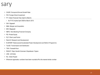 sary
37
 CAGR: Compound Annual Growth Rate
 FDI: Foreign Direct Investment
 FY: Indian Financial Year (April to March)
• So FY10 implies April 2009 to March 2010
 GW: Gigawatt
 M&A: Merger and Acquisition
 MW: Megawatt
 NBFC: Non-Banking Financial Company
 PE: Private Equity
 PLF: Plant Load Factor
 Rand D: Research and Development
 R-APDRP: Restructured Accelerated Power Development and Reform Programme
 TandD: Transmission and Distribution
 TWh: Terawatt-Hour
 RGGVY: Rajiv Gandhi Grameen Vidyutikaran Yojana
 US$ : US Dollar
 Rs.: Indian Rupee
 Wherever applicable, numbers have been rounded off to the nearest whole number
 