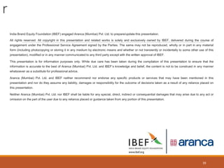 r
39
India Brand Equity Foundation (IBEF) engaged Aranca (Mumbai) Pvt. Ltd. to prepare/update this presentation.
All rights reserved. All copyright in this presentation and related works is solely and exclusively owned by IBEF, delivered during the course of
engagement under the Professional Service Agreement signed by the Parties. The same may not be reproduced, wholly or in part in any material
form (including photocopying or storing it in any medium by electronic means and whether or not transiently or incidentally to some other use of this
presentation), modified or in any manner communicated to any third party except with the written approval of IBEF.
This presentation is for information purposes only. While due care has been taken during the compilation of this presentation to ensure that the
information is accurate to the best of Aranca (Mumbai) Pvt. Ltd. and IBEF’s knowledge and belief, the content is not to be construed in any manner
whatsoever as a substitute for professional advice.
Aranca (Mumbai) Pvt. Ltd. and IBEF neither recommend nor endorse any specific products or services that may have been mentioned in this
presentation and nor do they assume any liability, damages or responsibility for the outcome of decisions taken as a result of any reliance placed on
this presentation.
Neither Aranca (Mumbai) Pvt. Ltd. nor IBEF shall be liable for any special, direct, indirect or consequential damages that may arise due to any act or
omission on the part of the user due to any reliance placed or guidance taken from any portion of this presentation.
 