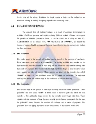 Page 10
In the view of the above definitions, in simple words a bank can be defined as an
institution dealing in money, accepting deposits and advancing loans.
2.2 EVALUATION OF BANKS
The present form of banking business is a result of continues improvement in
activities of different persons and societies during different periods of times. As regards
the growth of modern commercial bank, it can be traced to as early as 600 BC.
G.CROETHER in his famous book, “AN OUTLINE OF MONEY”, has traced the
history of modern English commercial banking. According to him, the present day banker
has three ancestors.
2.2.1 The Merchants
The earlier stage in the growth of banking can be traced to the working of merchants.
These merchants were traders in commodities. The trading activities were carried on by
them from one place to another. It was risky for the traders to carry metallic money with
them self for payment. The traders with the high reputation begin to issue receipts which
were accepts as titles of money. These receipts or letters of the transfer also called
“Hundi” in indo Pak sub continued were the 1st mode of payments. The merchant
banking thus forms the earliest stage in the evaluation of modern banking.
2.2.2 The Goldsmiths
The second stage in the growth of banking is normally traced to earlier goldsmiths. These
goldsmiths are also called “seths” in India seeds to received gold and silver for safe
custody 2. The goldsmiths began receipt for the metallic money kept with them. These
receipts with the passage of time became payable to the bearer on demand. In this way
the goldsmith’s notes became the medium of exchange and a mean of payment. The
goldsmith thus can rightly be termed as the fore-runners of the modern banks note.
 