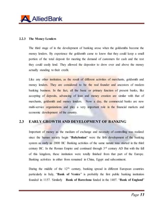 Page 11
2.2.3 The Money Lenders
The third stage of in the development of banking arose when the goldsmiths become the
money lenders. By experience the goldsmith came to know that they could keep a small
portion of the total deposit for meeting the demand of customers for cash and the rest
they could easily lend. They allowed the depositor to drew over and above the money
actually standing to their credit.
Like any other institution, as the result of different activities of merchants, goldsmith and
money lenders. They are considered to be the real founder and ancestors of modem
banking business. In the fact, all the basic or primary function of present banks, like
accepting of deposits, advancing of loan and money creation are similar with that of
merchants, goldsmith and money lenders. Now a day, the commercial banks are now
multi-service organizations and play a very important role in the financial markets and
economic development of the country.
2.3 EARLY GROWTH AND DEVELOPMENT OF BANKING
Important of money as the medium of exchange and necessity of controlling was realized
since the human society begin “Babylonian” were the firth development of the banking
system as early as 2000 BC Banking activities of the same nature was started in the third
century BC. In the Roman Empire and continued through 3rd century AD But with the fall
of this kingdom, these institution were totally finished from that part of the Europe.
Banking activities in either from remained in China, Egypt and subcontinent.
During the middle of the 12th century, banking spread in different European countries
particularly in Italy, “Bank of Venice” is probably the first public banking institution
founded in 1157. Similarly Bank of Barcelona funded in the 1407. “Bank of England”
 