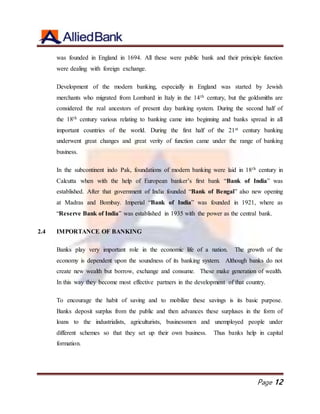 Page 12
was founded in England in 1694. All these were public bank and their principle function
were dealing with foreign exchange.
Development of the modern banking, especially in England was started by Jewish
merchants who migrated from Lombard in Italy in the 14th century, but the goldsmiths are
considered the real ancestors of present day banking system. During the second half of
the 18th century various relating to banking came into beginning and banks spread in all
important countries of the world. During the first half of the 21st century banking
underwent great changes and great verity of function came under the range of banking
business.
In the subcontinent indo Pak, foundations of modern banking were laid in 18th century in
Calcutta when with the help of European banker’s first bank “Bank of India” was
established. After that government of India founded “Bank of Bengal” also new opening
at Madras and Bombay. Imperial “Bank of India” was founded in 1921, where as
“Reserve Bank of India” was established in 1935 with the power as the central bank.
2.4 IMPORTANCE OF BANKING
Banks play very important role in the economic life of a nation. The growth of the
economy is dependent upon the soundness of its banking system. Although banks do not
create new wealth but borrow, exchange and consume. These make generation of wealth.
In this way they become most effective partners in the development of that country.
To encourage the habit of saving and to mobilize these savings is its basic purpose.
Banks deposit surplus from the public and then advances these surpluses in the form of
loans to the industrialists, agriculturists, businessmen and unemployed people under
different schemes so that they set up their own business. Thus banks help in capital
formation.
 