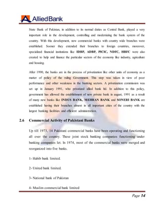Page 14
State Bank of Pakistan, in addition to its normal duties as Central Bank, played a very
important role in the development, controlling and modernizing the bank system of the
country. With this development, new commercial banks with country wide branches were
established. Sooner they extended their branches to foreign countries, moreover,
specialized financial institutions like IDBP, ADBP, PICIC, NDFC, HBFC were also
created to help and finance the particular sectors of the economy like industry, agriculture
and housing.
After 1990, the banks are in the process of privatization like other units of economy as a
matter of policy of the ruling Government. This step was taken in view of poor
performance and other weakness in the banking sectors. A privatization commission was
set up in January 1991, who privatized allied bank ltd. In addition to this policy,
government has allowed the establishment of new private bank in august, 1991 as a result
of many new banks like INDUS BANK, MEHRAN BANK and SONERI BANK are
established having their branches almost in all important cities of the country with the
largest banking facilities and efficient administration.
2.6 Commercial Activity of Pakistani Banks
Up till 1973, 14 Pakistani commercial banks have been operating and functioning
all over the country. These joint stock banking companies functioning under
banking companies let. In 1974, most of the commercial banks were merged and
reorganized into five banks.
1- Habib bank limited.
2- United bank limited.
3- National bank of Pakistan
4- Muslim commercial bank limited
 