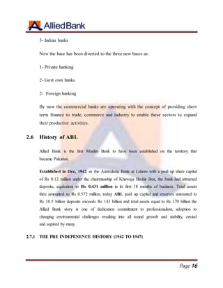 Page 16
3- Indian banks
Now the base has been diverted to the three new bases as:
1- Private banking
2- Govt own banks
2- Foreign banking
By now the commercial banks are operating with the concept of providing short
term finance to trade, commerce and industry to enable these sectors to expand
their productive activities.
2.6 History of ABL
Allied Bank is the first Muslim Bank to have been established on the territory that
became Pakistan.
Established in Dec, 1942 as the Australasia Bank at Lahore with a paid up share capital
of Rs 0.12 million under the chairmanship of Khawaja Bashir Bux, the bank had attracted
deposits, equivalent to Rs 0.431 million in its first 18 months of business. Total assets
then amounted to Rs 0.572 million, today ABL paid up capital and reserves amounted to
Rs 10.5 billion deposits exceeds Rs 143 billion and total assets equal to Rs 170 billion the
Allied Bank story is one of dedication commitment to professionalism, adoption to
changing environmental challenges resulting into all round growth and stability, envied
and aspired by many.
2.7.1 THE PRE INDEPENENCE HISTORY (1942 TO 1947)
 