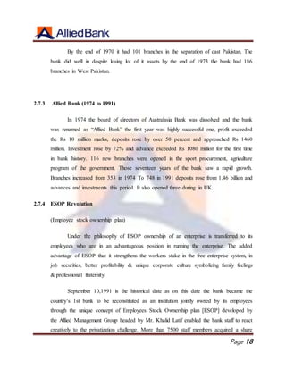Page 18
By the end of 1970 it had 101 branches in the separation of cast Pakistan. The
bank did well in despite losing lot of it assets by the end of 1973 the bank had 186
branches in West Pakistan.
2.7.3 Allied Bank (1974 to 1991)
In 1974 the board of directors of Australasia Bank was dissolved and the bank
was renamed as “Allied Bank” the first year was highly successful one, profit exceeded
the Rs 10 million marks, deposits rose by over 50 percent and approached Rs 1460
million. Investment rose by 72% and advance exceeded Rs 1080 million for the first time
in bank history. 116 new branches were opened in the sport procurement, agriculture
program of the government. Those seventeen years of the bank saw a rapid growth.
Branches increased from 353 in 1974 To 748 in 1991 deposits rose from 1.46 billion and
advances and investments this period. It also opened three during in UK.
2.7.4 ESOP Revolution
(Employee stock ownership plan)
Under the philosophy of ESOP ownership of an enterprise is transferred to its
employees who are in an advantageous position in running the enterprise. The added
advantage of ESOP that it strengthens the workers stake in the free enterprise system, in
job securities, better profitability & unique corporate culture symbolizing family feelings
& professional fraternity.
September 10,1991 is the historical date as on this date the bank became the
country’s 1st bank to be reconstituted as an institution jointly owned by its employees
through the unique concept of Employees Stock Ownership plan [ESOP] developed by
the Allied Management Group headed by Mr. Khalid Latif enabled the bank staff to react
creatively to the privatization challenge. More than 7500 staff members acquired a share
 