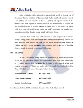 Page 20
After privatization, ABL registered an unprecedented growth to become one of
the premier financial institutions of Pakistan Allied Banks capital and reserves were Rs
1.525 (Billion) and assets amounted to Rs 87.53 (Billion) and deposits were Rs 76.038
(Billion) Allied Bank enjoyed an enviable position in the financial sector of Pakistan and
was recognized as one of the best amongst the major banks of the country. In August,
2004 as a result of capital recons traction the bank’s ownership was transfers to a
consortium comprising Ibrahim leasing limited and Ibrahim Group.
Today the Bank stands on a solid foundation of order 63 years of its existence
having a strong equity, assets and deposits base offering universal banking services with
higher focus on retail banking. The bank has the largest network of online branches in
Pakistan and offer, various technology based products, and services to its diversified
clientele through its network of more than 700 branches.
2.7.6 ABL (2005)
In May 2005 Ibrahim leasing limited was amalgamated by transfer to and vested
in with and into Allied Bank Limited. 111 share holders were issued ABL shares in lien
of 111 shares held by them. Application for the listing of ABL shares in all the stock
exchange companies of Pakistan was made. ABL was formally listed and trading of the
shares of the bank commenced with respect to the following date.
Islamabad Stock Exchange 8th August 2005
Lahore Stock Exchange 10th August 2005
Karachi Stock Exchange 17th August 2005
So all the share holders of ABL can trade in the shares of the Bank at their free will.
 