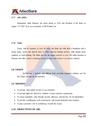 Page 21
2.7.7 ABL (2007)
Mohammad Aftab Manzoor has taken charge as CEO and President of the Bank on
August 13th 2007. He is an ex-president of MCB Bank Ltd.
2.7.8 Today
Today, with its existence of over 60 years, the Bank has built itself a foundation with a
strong equity, assets and deposit base. It offers universal banking services, while placing major
emphasis on retail banking. The Bank also has the largest network of over 700 online branches in
Pakistan and offers various technology-based products and services to its diverse clientele.
2.8 VISION
To become a dynamic and efficient bank providing integrated solutions and the
first choice of bank for all customers.
2.9 MISSION
 To provide value-added services to our customers
 To provide high-tech innovative solutions to meet customer requirements
 To create sustainable value through growth, efficiency and diversity for all stakeholders
 To provide a challenging work environment, and reward dedicated team members
 To play a proactive role in contributing towards the society
2.10 OBJECTIVES OF ABL
 