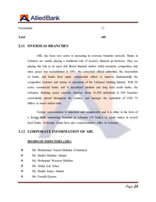 Page 25
Nawabshah 17
Total 188
2.11 OVERSEAS BRANCHES
ABL has been very active in increasing its overseas branches network. Banks in
Lebanon are mainly playing a traditional role of society's financial go-between. They are
playing this role in an open and liberal financial market which promotes competition, and
since peace was reestablished in 1991, the concerned official authorities, the Association
of banks and banks have made considerable efforts to improve fundamentally the
competitive structure and means of operations of the Lebanese banking industry. With 54
active commercial banks and 9 specialized medium and long term credit banks, the
Lebanese Banking sector currently employs about 16,500 individuals in 844 branches
conveniently spread throughout the country, and manages the equivalent of USD 75
billion in assets nation-wide.
Foreign representation is important and considerable and it is either in the form of
a foreign bank maintaining branches in Lebanon (10 banks) or equity stakes in several
local banks. 16 foreign banks have also a representation office in Lebanon.
2.12 CORPORATE INFORMATION OF ABL
BOARD OF DIRECTORS (ABL)
 Mr. Mohammad Naeem Mukhtar (Chairman)
 Mr. Sheikh Mukhtar Ahmad
 Mr. Mohmmad Waseem Mukhtar
 Mr. Abdul Aziz Khan
 Mr. Sheikh Salees Ahmad
 Mr. Farrakh Qayum
 