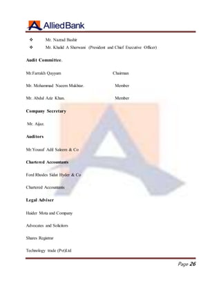 Page 26
 Mr. Nazrad Bashir
 Mr. Khalid A Sherwani (President and Chief Executive Officer)
Audit Committee.
Mr.Farrakh Qayyum Chairman
Mr. Mohammad Naeem Mukhtar. Member
Mr. Abdul Aziz Khan. Member
Company Secretary
Mr. Aijaz.
Auditors
Mr.Yousuf Adil Saleem & Co
Chartered Accountants
Ford Rhodes Sidat Hyder & Co
Chartered Accountants
Legal Adviser
Haider Mota and Company
Advocates and Solicitors
Shares Registrar
Technology trade (Pvt)Ltd
 