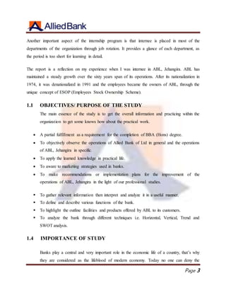 Page 3
Another important aspect of the internship program is that internee is placed in most of the
departments of the organization through job rotation. It provides a glance of each department, as
the period is too short for learning in detail.
The report is a reflection on my experience when I was internee in ABL, Jehangira. ABL has
maintained a steady growth over the sixty years span of its operations. After its nationalization in
1974, it was denationalized in 1991 and the employees became the owners of ABL, through the
unique concept of ESOP (Employees Stock Ownership Scheme).
1.1 OBJECTIVES/ PURPOSE OF THE STUDY
The main essence of the study is to get the overall information and practicing within the
organization to get some knows how about the practical work.
 A partial fulfillment as a requirement for the completion of BBA (Hons) degree.
 To objectively observe the operations of Allied Bank of Ltd in general and the operations
of ABL, Jehangira in specific.
 To apply the learned knowledge in practical life.
 To aware to marketing strategies used in banks.
 To make recommendations or implementation plans for the improvement of the
operations of ABL, Jehangira in the light of our professional studies.
 To gather relevant information then interpret and analyze it in a useful manner.
 To define and describe various functions of the bank.
 To highlight the outline facilities and products offered by ABL to its customers.
 To analyze the bank through different techniques i.e. Horizontal, Vertical, Trend and
SWOT analysis.
1.4 IMPORTANCE OF STUDY
Banks play a central and very important role in the economic life of a country, that’s why
they are considered as the lifeblood of modern economy. Today no one can deny the
 