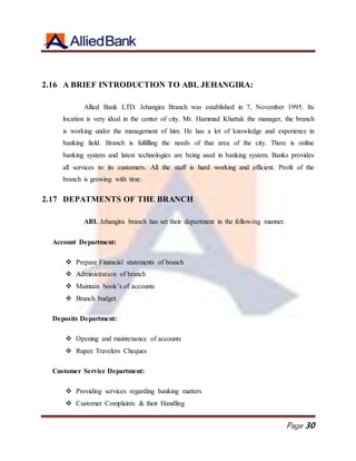 Page 30
2.16 A BRIEF INTRODUCTION TO ABL JEHANGIRA:
Allied Bank LTD. Jehangira Branch was established in 7, November 1995. Its
location is very ideal in the center of city. Mr. Hammad Khattak the manager, the branch
is working under the management of him. He has a lot of knowledge and experience in
banking field. Branch is fulfilling the needs of that area of the city. There is online
banking system and latest technologies are being used in banking system. Banks provides
all services to its customers. All the staff is hard working and efficient. Profit of the
branch is growing with time.
2.17 DEPATMENTS OF THE BRANCH
ABL Jehangira branch has set their department in the following manner.
Account Department:
 Prepare Financial statements of branch
 Administration of branch
 Maintain book’s of accounts
 Branch budget
Deposits Department:
 Opening and maintenance of accounts
 Rupee Travelers Cheques
Customer Service Department:
 Providing services regarding banking matters
 Customer Complaints & their Handling
 