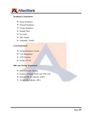 Page 31
Remittances Department:
 Inward Remittance
 Outward Remittance
 Foreign Remittance
 Demand Draft
 Pay Order
 Mail Transfer
 Telegraphic Transfer
Cash Department:
 Receipts/Payments of cash
 Cash Management
 ATM Functions
 Sorting of Cash
Bills and Clearing Department:
 Inward/Outward Clearing
 Issuance of Cheque Books and ATM cards
 Outward bills for collection (OBC)
 In ward bill collection (IBC)
 