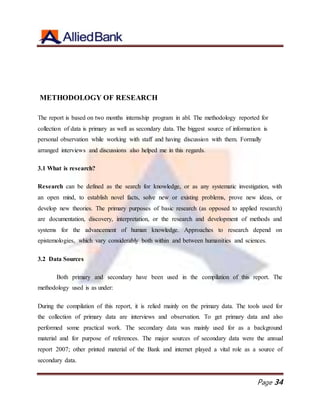 Page 34
METHODOLOGY OF RESEARCH
The report is based on two months internship program in abl. The methodology reported for
collection of data is primary as well as secondary data. The biggest source of information is
personal observation while working with staff and having discussion with them. Formally
arranged interviews and discussions also helped me in this regards.
3.1 What is research?
Research can be defined as the search for knowledge, or as any systematic investigation, with
an open mind, to establish novel facts, solve new or existing problems, prove new ideas, or
develop new theories. The primary purposes of basic research (as opposed to applied research)
are documentation, discovery, interpretation, or the research and development of methods and
systems for the advancement of human knowledge. Approaches to research depend on
epistemologies, which vary considerably both within and between humanities and sciences.
3.2 Data Sources
Both primary and secondary have been used in the compilation of this report. The
methodology used is as under:
During the compilation of this report, it is relied mainly on the primary data. The tools used for
the collection of primary data are interviews and observation. To get primary data and also
performed some practical work. The secondary data was mainly used for as a background
material and for purpose of references. The major sources of secondary data were the annual
report 2007; other printed material of the Bank and internet played a vital role as a source of
secondary data.
 