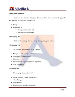 Page 35
3.3 Research Approaches
Keeping in view limitations during and the nature of the study, two research approaches
were adopted. These research approaches are:
 Survey.
 Observation as.
 Participant observation and
 Non-participant observation.
3.4. Sampling Plan
Details of the sampling plan used during this report are given below.
3.5. Sampling Unit
The sampling unit constitutes of the following.
 Manager of ABL Jehangira branch.
 Staff of ABL Jehangira branch.
 Customers.
 Personnel from Regional operations department.
 ATM coordinators
3.6. Sample Size
The sampling size constituted of
 All the customers coming into the Bank.
 Bank Managers.
 Staff members.
 Personnel from operation department.
 