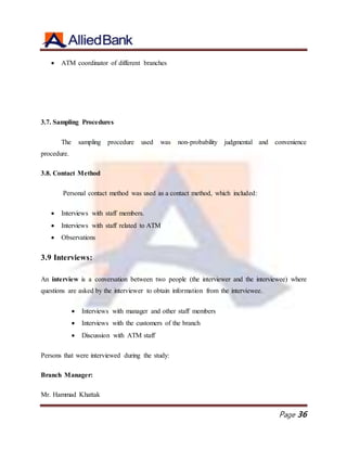 Page 36
 ATM coordinator of different branches
3.7. Sampling Procedures
The sampling procedure used was non-probability judgmental and convenience
procedure.
3.8. Contact Method
Personal contact method was used as a contact method, which included:
 Interviews with staff members.
 Interviews with staff related to ATM
 Observations
3.9 Interviews:
An interview is a conversation between two people (the interviewer and the interviewee) where
questions are asked by the interviewer to obtain information from the interviewee.
 Interviews with manager and other staff members
 Interviews with the customers of the branch
 Discussion with ATM staff
Persons that were interviewed during the study:
Branch Manager:
Mr. Hammad Khattak
 