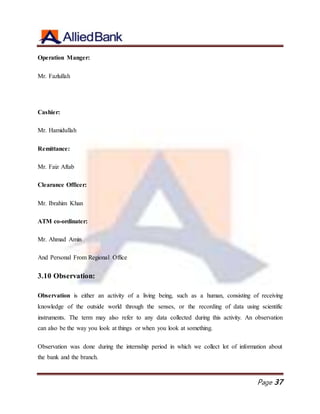 Page 37
Operation Manger:
Mr. Fazlullah
Cashier:
Mr. Hamidullah
Remittance:
Mr. Faiz Aftab
Clearance Officer:
Mr. Ibrahim Khan
ATM co-ordinater:
Mr. Ahmad Amin
And Personal From Regional Office
3.10 Observation:
Observation is either an activity of a living being, such as a human, consisting of receiving
knowledge of the outside world through the senses, or the recording of data using scientific
instruments. The term may also refer to any data collected during this activity. An observation
can also be the way you look at things or when you look at something.
Observation was done during the internship period in which we collect lot of information about
the bank and the branch.
 