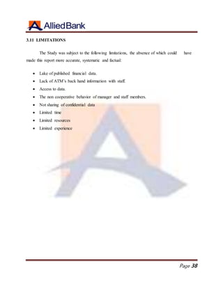 Page 38
3.11 LIMITATIONS
The Study was subject to the following limitations, the absence of which could have
made this report more accurate, systematic and factual:
 Lake of published financial data.
 Lack of ATM’s back hand information with staff.
 Access to data.
 The non cooperative behavior of manager and staff members.
 Not sharing of confidential data
 Limited time
 Limited resources
 Limited experience
 